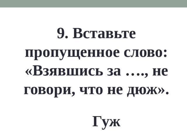 9. Вставьте пропущенное слово: «Взявшись за …., не говори, что не дюж». Гуж 