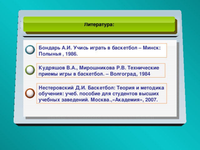Литература: Бондарь А.И. Учись играть в баскетбол – Минск: Полынья , 1986. Кудряшов В.А., Мирошникова Р.В. Технические приемы игры в баскетбол. – Волгоград, 1984 Нестеровский Д.И. Баскетбол: Теория и методика обучения: учеб. пособие для студентов высших учебных заведений. Москва.,«Академия», 2007. 