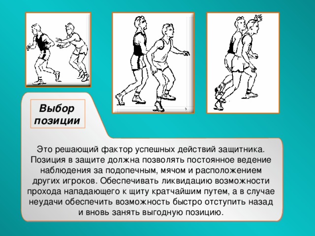 Выбор позиции  Это решающий фактор успешных действий защитника. Позиция в защите должна позволять постоянное ведение наблюдения за подопечным, мячом и расположением других игроков. Обеспечивать ликвидацию возможности прохода нападающего к щиту кратчайшим путем, а в случае неудачи обеспечить возможность быстро отступить назад и вновь занять выгодную позицию. 