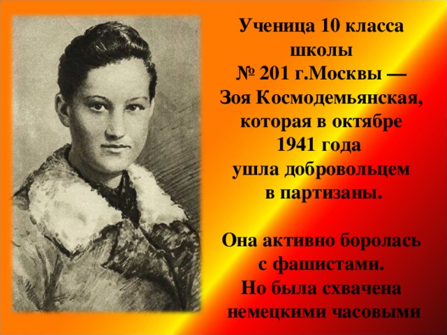 Ученица 10 класса школы № 201 г.Москвы —  Зоя Космодемьянская,  которая в октябре 1941 года  ушла добровольцем  в партизаны.   Она активно боролась  с фашистами.  Но была схвачена  немецкими часовыми