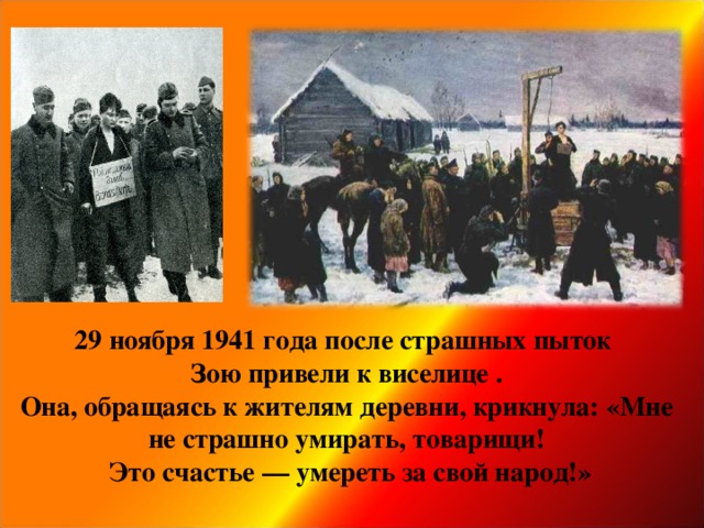 29 ноября 1941 года после страшных пыток  Зою привели к виселице .  Она, обращаясь к жителям деревни, крикнула: «Мне не страшно умирать, товарищи!  Это счастье — умереть за свой народ!»