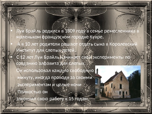Луи Брайль родился в 1809 году в семье ремесленника в маленьком французском городке Кувре.  А в 10 лет родители решают отдать сына в Королевский Институт для слепых детей. С 12 лет Луи Брайль начинает свои эксперименты по созданию алфавита для слепых.  Он использовал каждую свободную  минуту, иногда проводя за своими  экспериментам и целые ночи  . Полностью он  закончил свою работу к 15 годам. 