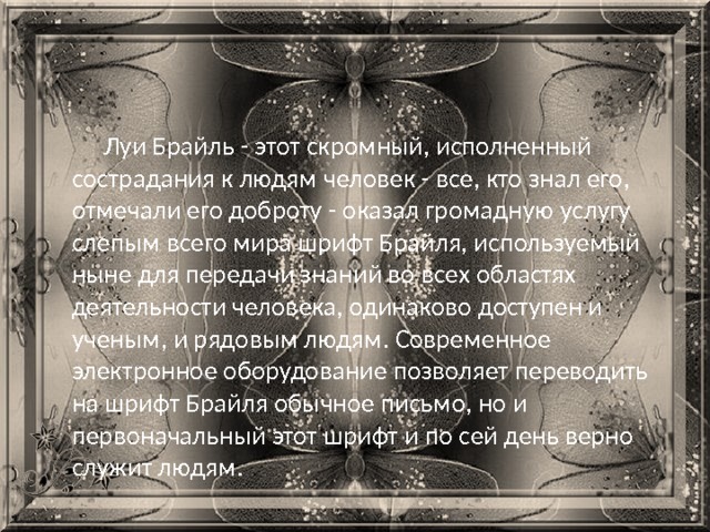 Луи Брайль - этот скромный, исполненный сострадания к людям человек - все, кто знал его, отмечали его доброту - оказал громадную услугу слепым всего мира шрифт Брайля, используемый ныне для передачи знаний во всех областях деятельности человека, одинаково доступен и ученым, и рядовым людям. Современное электронное оборудование позволяет переводить на шрифт Брайля обычное письмо, но и первоначальный этот шрифт и по сей день верно служит людям. 
