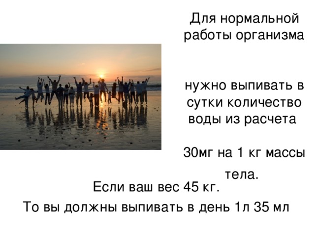 Для нормальной работы организма   нужно выпивать в сутки количество воды из расчета   30мг на 1 кг массы тела.  