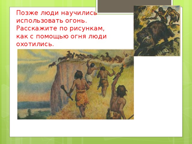 Позже люди научились использовать огонь.  Расскажите по рисункам, как с помощью огня люди охотились. 