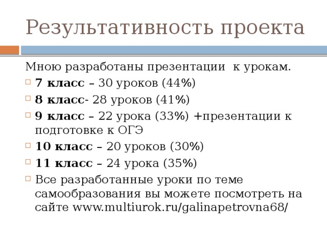 Результативность проекта Мною разработаны презентации  к урокам. 7 класс  – 30 уроков (44%) 8 класс - 28 уроков (41%) 9 класс  – 22 урока (33%) +презентации к подготовке к ОГЭ 10 класс – 20 уроков (30%) 11 класс – 24 урока (35%) Все разработанные уроки по теме самообразования вы можете посмотреть на сайте www.multiurok.ru/galinapetrovna68/ 