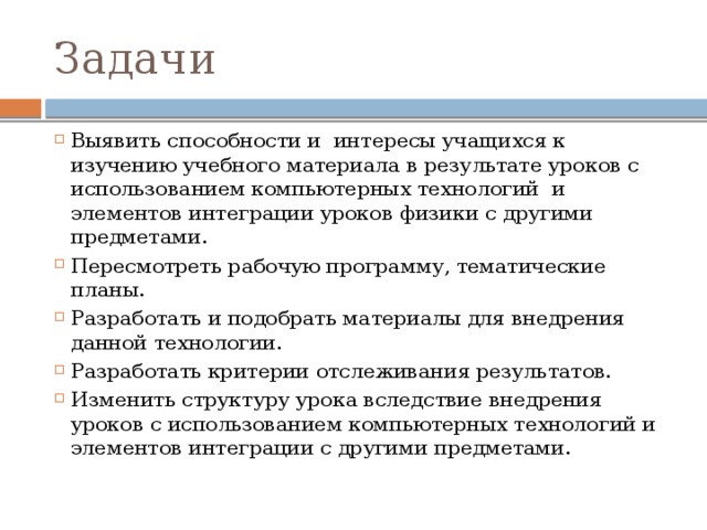 Задачи Выявить способности и  интересы учащихся к изучению учебного материала в результате уроков с использованием компьютерных технологий  и элементов интеграции уроков физики с другими предметами. Пересмотреть рабочую программу, тематические планы. Разработать и подобрать материалы для внедрения данной технологии. Разработать критерии отслеживания результатов. Изменить структуру урока вследствие внедрения уроков с использованием компьютерных технологий и элементов интеграции с другими предметами. 