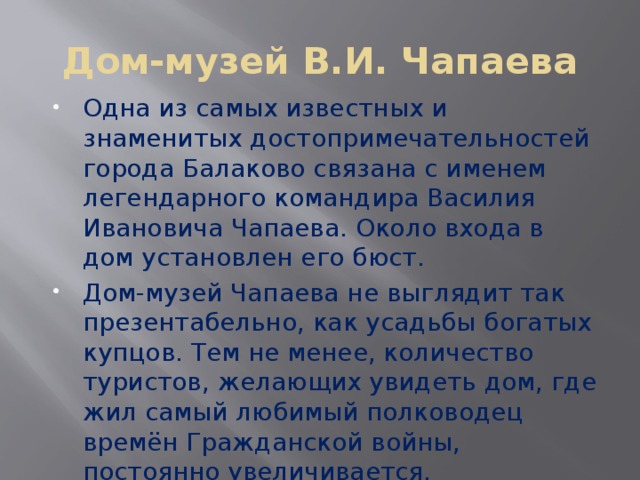 Дом-музей В.И. Чапаева Одна из самых известных и знаменитых достопримечательностей города Балаково связана с именем легендарного командира Василия Ивановича Чапаева. Около входа в дом установлен его бюст. Дом-музей Чапаева не выглядит так презентабельно, как усадьбы богатых купцов. Тем не менее, количество туристов, желающих увидеть дом, где жил самый любимый полководец времён Гражданской войны, постоянно увеличивается. 