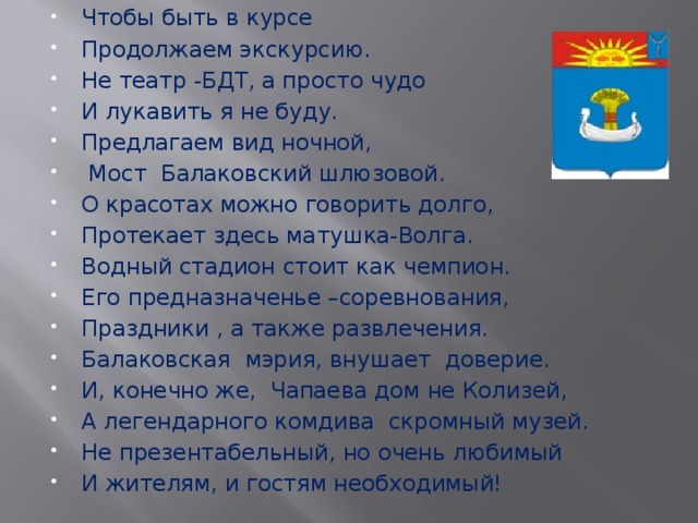 Чтобы быть в курсе Продолжаем экскурсию. Не театр -БДТ, а просто чудо И лукавить я не буду. Предлагаем вид ночной,  Мост Балаковский шлюзовой. О красотах можно говорить долго, Протекает здесь матушка-Волга. Водный стадион стоит как чемпион. Его предназначенье –соревнования, Праздники , а также развлечения. Балаковская мэрия, внушает доверие. И, конечно же, Чапаева дом не Колизей, А легендарного комдива скромный музей. Не презентабельный, но очень любимый И жителям, и гостям необходимый! 