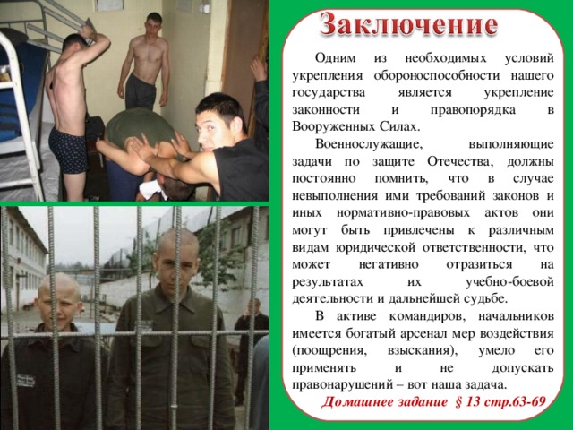 Одним из необходимых условий укрепления обороноспособности нашего государства является укрепление законности и правопорядка в Вооруженных Силах. Военнослужащие, выполняющие задачи по защите Отечества, должны постоянно помнить, что в случае невыполнения ими требований законов и иных нормативно-правовых актов они могут быть привлечены к различным видам юридической ответственности, что может негативно отразиться на результатах их учебно-боевой деятельности и дальнейшей судьбе. В активе командиров, начальников имеется богатый арсенал мер воздействия (поощрения, взыскания), умело его применять и не допускать правонарушений – вот наша задача. Домашнее задание § 13 стр.63-69  