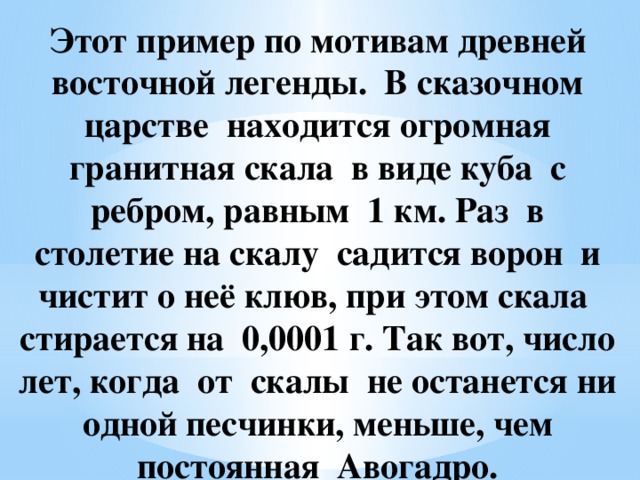 Этот пример по мотивам древней восточной легенды. В сказочном царстве находится огромная гранитная скала в виде куба с ребром, равным 1 км. Раз в столетие на скалу садится ворон и чистит о неё клюв, при этом скала стирается на 0,0001 г. Так вот, число лет, когда от скалы не останется ни одной песчинки, меньше, чем постоянная Авогадро.   