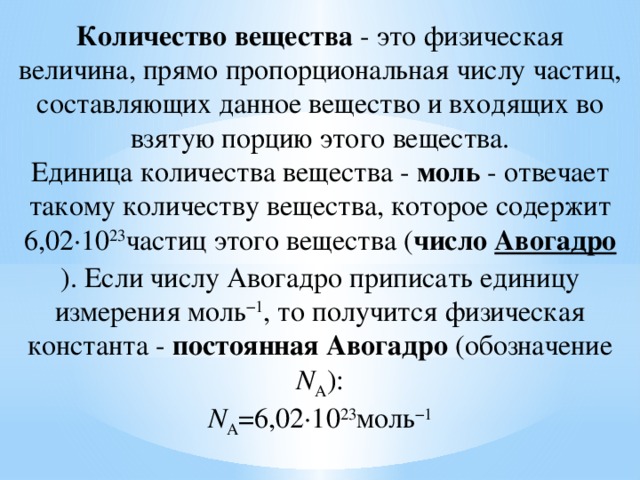 Количество вещества  - это физическая величина, прямо пропорциональная числу частиц, составляющих данное вещество и входящих во взятую порцию этого вещества.  Единица количества вещества -  моль  - отвечает такому количеству вещества, которое содержит 6,02·10 23 частиц этого вещества ( число  Авогадро ). Если числу Авогадро приписать единицу измерения моль −1 , то получится физическая константа -  постоянная Авогадро  (обозначение N А ):  N А =6,02·10 23 моль −1   