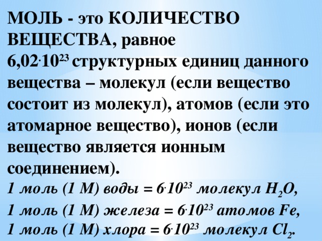 МОЛЬ - это КОЛИЧЕСТВО ВЕЩЕСТВА, равное 6,02 . 10 23  структурных единиц данного вещества – молекул (если вещество состоит из молекул), атомов (если это атомарное вещество), ионов (если вещество является ионным соединением).  1 моль (1 М) воды = 6 . 10 23  молекул Н 2 О,  1 моль (1 М) железа = 6 . 10 23  атомов Fe,  1 моль (1 М) хлора = 6 . 10 23  молекул Cl 2 .   