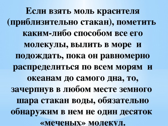 Если взять моль красителя (приблизительно стакан), пометить каким-либо способом все его молекулы, вылить в море и подождать, пока он равномерно распределиться по всем морям и океанам до самого дна, то, зачерпнув в любом месте земного шара стакан воды, обязательно обнаружим в нем не один десяток «меченых» молекул.   