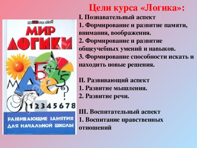 Цели курса «Логика»: І. Познавательный аспект 1. Формирование и развитие памяти, внимания, воображения. 2. Формирование и развитие общеучебных умений и навыков. 3. Формирование способности искать и находить новые решения.  ІІ. Развивающий аспект 1. Развитие мышления. 2. Развитие речи.  ІІІ. Воспитательный аспект 1. Воспитание нравственных отношений 