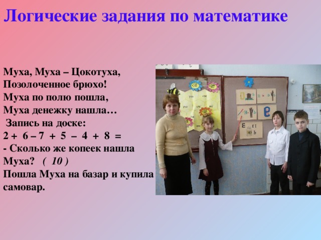 Логические задания по математике  Муха, Муха – Цокотуха, Позолоченное брюхо! Муха по полю пошла, Муха денежку нашла…  Запись на доске: 2 + 6 – 7 + 5 – 4 + 8 = - Сколько же копеек нашла Муха? ( 10 ) Пошла Муха на базар и купила самовар.  