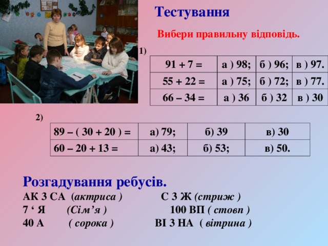 Тестування Вибери правильну відповідь. 1) 91 + 7 = а ) 98; 55 + 22 = а ) 75; б ) 96; 66 – 34 = а ) 36 б ) 72; в ) 97. в ) 77. б ) 32 в ) 30 2)  89 – ( 30 + 20 ) = а) 79; 60 – 20 + 13 = б) 39 а) 43; в) 30 б) 53; в) 50. Розгадування ребусів. АК 3 СА ( актриса ) С 3 Ж (стриж ) 7 ‘ Я (Сім’я ) 100 ВП ( стовп ) 40 А ( сорока ) ВІ 3 НА ( вітрина ) 