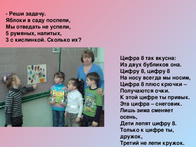 - Реши задачу. Яблоки в саду поспели,  Мы отведать не успели,  5 румяных, налитых,  3 с кислинкой. Сколько их? Цифра 8 так вкусна:  Из двух бубликов она. Цифру 8, цифру 8  На носу всегда мы носим,  Цифра 8 плюс крючки –  Получаются очки. К этой цифре ты привык.  Эта цифра – снеговик.  Лишь зима сменяет осень,  Дети лепят цифру 8. Только к цифре ты, дружок,  Третий не лепи кружок. 
