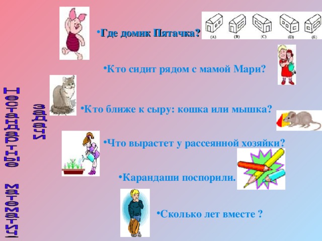 Где домик Пятачка? Кто сидит рядом с мамой Мари?  Кто ближе к сыру: кошка или мышка? Что вырастет у рассеянной хозяйки? Карандаши поспорили.   Сколько лет вместе ?  
