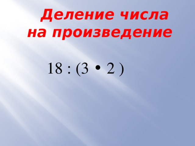  Деление числа на произведение 18 : (3 • 2 ) 