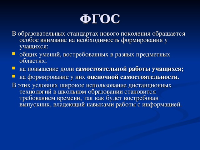В образовательных стандартах нового поколения обращается особое внимание на необходимость формирования у учащихся: общих умений, востребованных в разных предметных областях; на повышение доли самостоятельной работы учащихся;  на формирование у них  оценочной самостоятельности.  В этих условиях широкое использование дистанционных технологий в школьном образовании становится требованием времени, так как будет востребован выпускник, владеющий навыками работы с информацией. 
