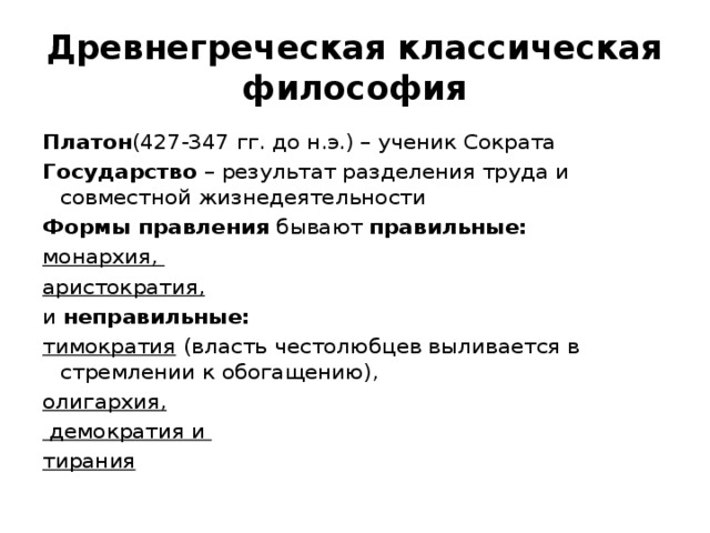 Древнегреческая классическая философия Платон (427-347 гг. до н.э.) – ученик Сократа Государство – результат разделения труда и совместной жизнедеятельности Формы правления бывают правильные: монархия, аристократия, и неправильные: тимократия  (власть честолюбцев выливается в стремлении к обогащению), олигархия,  демократия и тирания 