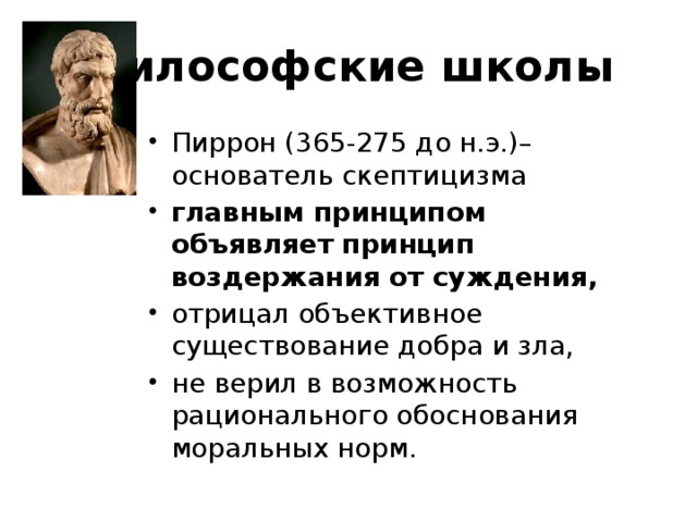 Философские школы Пиррон (365-275 до н.э.)– основатель скептицизма главным принципом объявляет принцип воздержания от суждения, отрицал объективное существование добра и зла, не верил в возможность рационального обоснования моральных норм. 