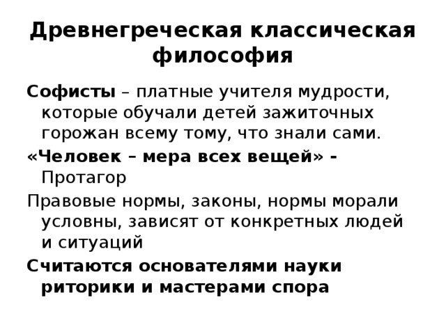 Древнегреческая классическая философия Софисты – платные учителя мудрости, которые обучали детей зажиточных горожан всему тому, что знали сами. «Человек – мера всех вещей» - Протагор Правовые нормы, законы, нормы морали условны, зависят от конкретных людей и ситуаций Считаются основателями науки риторики и мастерами спора 
