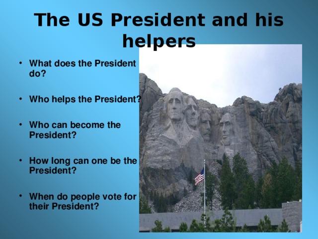 The US President and his helpers What does the President do?  Who helps the President?  Who can become the President?  How long can one be the President?  When do people vote for their President?  