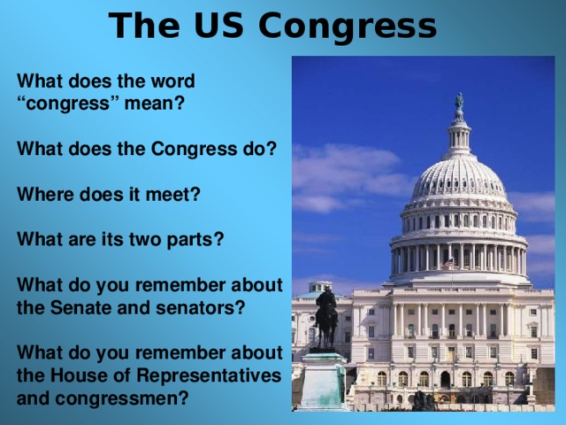 The US Congress What does the word “congress” mean?  What does the Congress do?  Where does it meet?  What are its two parts?  What do you remember about the Senate and senators?  What do you remember about the House of Representatives and congressmen?  