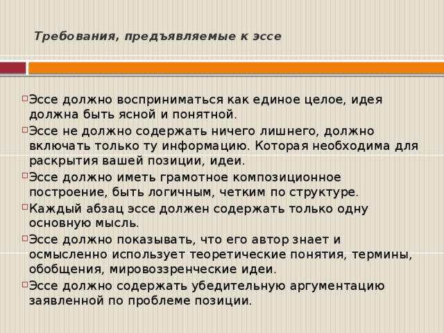  Требования, предъявляемые к эссе     Эссе должно восприниматься как единое целое, идея должна быть ясной и понятной. Эссе не должно содержать ничего лишнего, должно включать только ту информацию. Которая необходима для раскрытия вашей позиции, идеи. Эссе должно иметь грамотное композиционное построение, быть логичным, четким по структуре. Каждый абзац эссе должен содержать только одну основную мысль. Эссе должно показывать, что его автор знает и осмысленно использует теоретические понятия, термины, обобщения, мировоззренческие идеи. Эссе должно содержать убедительную аргументацию заявленной по проблеме позиции.  