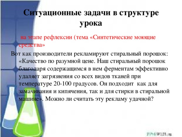 Ситуационные задачи в структуре урока  на этапе рефлексии (тема «Синтетические моющие средства» Вот как производители рекламируют стиральный порошок: «Качество по разумной цене. Наш стиральный порошок благодаря содержащимся в нем ферментам эффективно удаляет загрязнения со всех видов тканей при температуре 20-100 градусов. Он подходит как для замачивания и кипячения, так и для стирки в стиральной машине». Можно ли считать эту рекламу удачной? 