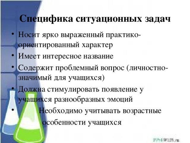 Специфика ситуационных задач Носит ярко выраженный практико-ориентированный характер Имеет интересное название Содержит проблемный вопрос (личностно-значимый для учащихся) Должна стимулировать появление у учащихся разнообразных эмоций  Необходимо учитывать возрастные  особенности учащихся 