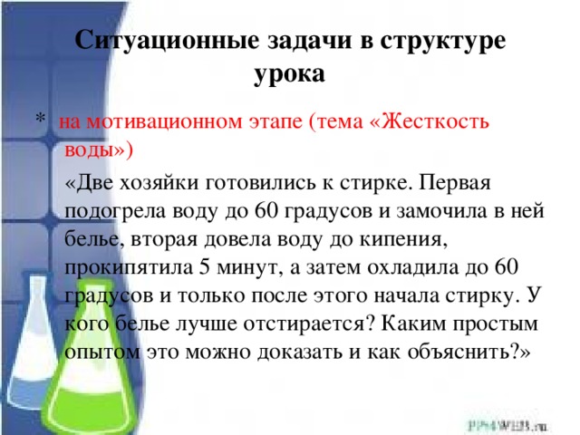 Ситуационные задачи в структуре урока * на мотивационном этапе (тема «Жесткость воды»)  «Две хозяйки готовились к стирке. Первая подогрела воду до 60 градусов и замочила в ней белье, вторая довела воду до кипения, прокипятила 5 минут, а затем охладила до 60 градусов и только после этого начала стирку. У кого белье лучше отстирается? Каким простым опытом это можно доказать и как объяснить?» 