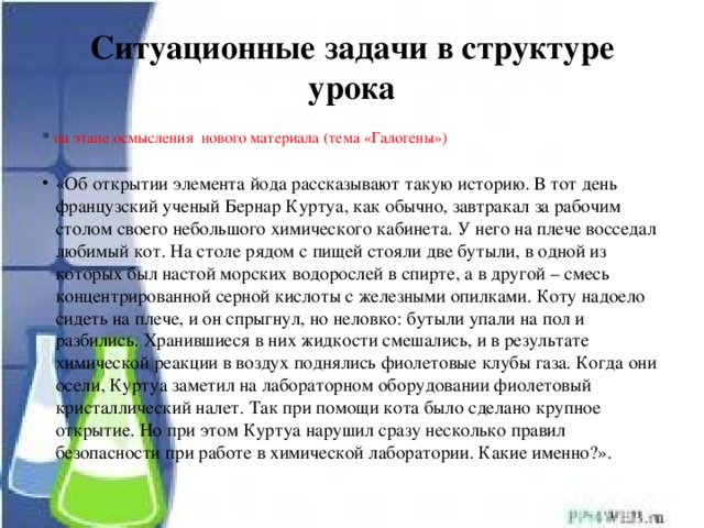 Ситуационные задачи в структуре урока * на этапе осмысления нового материала (тема «Галогены») «Об открытии элемента йода рассказывают такую историю. В тот день французский ученый Бернар Куртуа, как обычно, завтракал за рабочим столом своего небольшого химического кабинета. У него на плече восседал любимый кот. На столе рядом с пищей стояли две бутыли, в одной из которых был настой морских водорослей в спирте, а в другой – смесь концентрированной серной кислоты с железными опилками. Коту надоело сидеть на плече, и он спрыгнул, но неловко: бутыли упали на пол и разбились. Хранившиеся в них жидкости смешались, и в результате химической реакции в воздух поднялись фиолетовые клубы газа. Когда они осели, Куртуа заметил на лабораторном оборудовании фиолетовый кристаллический налет. Так при помощи кота было сделано крупное открытие. Но при этом Куртуа нарушил сразу несколько правил безопасности при работе в химической лаборатории. Какие именно?». 