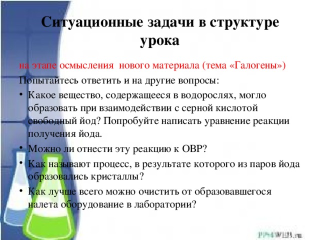 Ситуационные задачи в структуре урока на этапе осмысления нового материала (тема «Галогены») Попытайтесь ответить и на другие вопросы: Какое вещество, содержащееся в водорослях, могло образовать при взаимодействии с серной кислотой свободный йод? Попробуйте написать уравнение реакции получения йода. Можно ли отнести эту реакцию к ОВР? Как называют процесс, в результате которого из паров йода образовались кристаллы? Как лучше всего можно очистить от образовавшегося налета оборудование в лаборатории? 