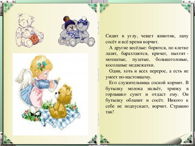 Сидит в углу, чешет животик, лапу сосёт и всё время ворчит.     А другие весёлые: борются, по клетке лазят, барахтаются, кричат, пыхтят - мохнатые, пузатые, большеголовые, косолапые медвежатки.     Один, хоть и всех перерос, а есть не умеет по-настоящему.     Его служительница соской кормит. В бутылку молока нальёт, тряпку в горлышко сунет и отдаст ему. Он бутылку облапит и сосёт. Никого к себе не подпускает, ворчит. Страшно так! 