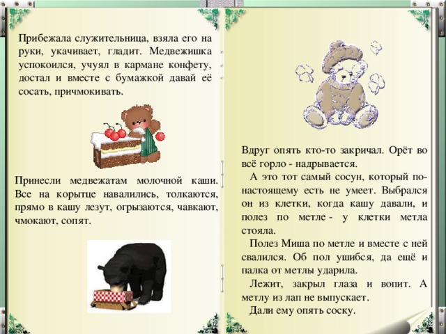 Прибежала служительница, взяла его на руки, укачивает, гладит. Медвежишка успокоился, учуял в кармане конфету, достал и вместе с бумажкой давай её сосать, причмокивать. Вдруг опять кто-то закричал. Орёт во всё горло - надрывается.     А это тот самый сосун, который по-настоящему есть не умеет. Выбрался он из клетки, когда кашу давали, и полез по метле - у клетки метла стояла.     Полез Миша по метле и вместе с ней свалился. Об пол ушибся, да ещё и палка от метлы ударила.     Лежит, закрыл глаза и вопит. А метлу из лап не выпускает.     Дали ему опять соску. Принесли медвежатам молочной каши. Все на корытце навалились, толкаются, прямо в кашу лезут, огрызаются, чавкают, чмокают, сопят. 
