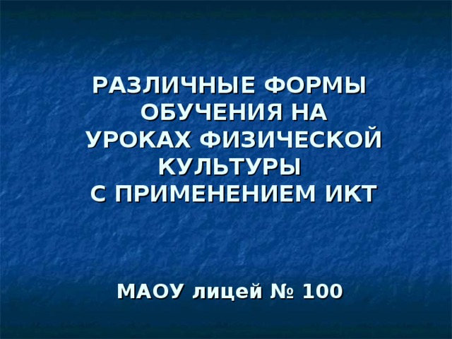              РАЗЛИЧНЫЕ ФОРМЫ  ОБУЧЕНИЯ НА  УРОКАХ ФИЗИЧЕСКОЙ КУЛЬТУРЫ  С ПРИМЕНЕНИЕМ ИКТ     МАОУ лицей № 100      Учитель физической культуры МАОУ лицей №100  