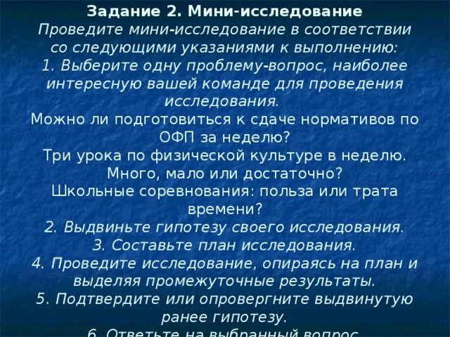 Задание 2. Мини-исследование  Проведите мини-исследование в соответствии со следующими указаниями к выполнению:  1. Выберите одну проблему-вопрос, наиболее интересную вашей команде для проведения исследования.  Можно ли подготовиться к сдаче нормативов по ОФП за неделю?  Три урока по физической культуре в неделю. Много, мало или достаточно?  Школьные соревнования: польза или трата времени?  2. Выдвиньте гипотезу своего исследования.  3. Составьте план исследования.  4. Проведите исследование, опираясь на план и выделяя промежуточные результаты.  5. Подтвердите или опровергните выдвинутую ранее гипотезу.  6. Ответьте на выбранный вопрос.   