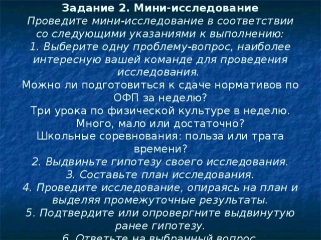  Задание 2. Мини-исследование  Проведите мини-исследование в соответствии со следующими указаниями к выполнению:  1. Выберите одну проблему-вопрос, наиболее интересную вашей команде для проведения исследования.  Можно ли подготовиться к сдаче нормативов по ОФП за неделю?  Три урока по физической культуре в неделю. Много, мало или достаточно?  Школьные соревнования: польза или трата времени?  2. Выдвиньте гипотезу своего исследования.  3. Составьте план исследования.  4. Проведите исследование, опираясь на план и выделяя промежуточные результаты.  5. Подтвердите или опровергните выдвинутую ранее гипотезу.  6. Ответьте на выбранный вопрос.   