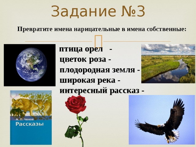 Задание №3 Превратите имена нарицательные в имена собственные:  птица орел -  цветок роза -  плодородная земля -  широкая река -  интересный рассказ - 