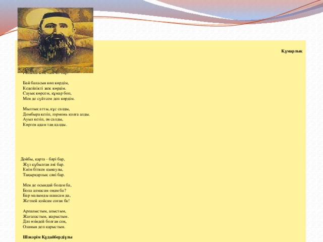   Құмарлық  Құмарлық деген бір ит бар,  Жаныңа жау шын ит бар.  Алды-артыңа қаратпас,  Рахымы жоқ тым ит бар.   Бай баласын көп көрдім,  Кедейлікті жек көрдім.  Сауық көрсем, құмар боп,  Мен де сүйтсем деп көрдім.   Мылтық атты, құс салды,  Домбыра кезіп, гормонь қолға алды.  Ауыл кезіп, ән салды,  Көрген адам таң қалды.     Дойбы, қарта - бәрі бар,  Жүз құбылған әні бар.  Киім біткен қынаулы,  Таңырқарлық сәні бар.   Мен де осындай болам ба,  Бола алмасам оңам ба?  Бар малымды шашсам да,  Жетпей қойсам соған ба!   Арпалыстым, алыстым,  Жағаластым, жарыстым.  Дәл өзіндей болған соң,  Озамын деп қарыстым.   Шәкәрім Құдайбердіұлы 