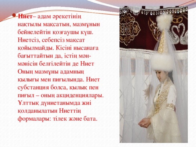 Ниет – адам әрекетінің нақтылы мақсатын, мазмұнын бейнелейтін қозғаушы күш. Ниетсіз, себепсіз мақсат қойылмайды. Кісіні нысанаға бағыттайтын да, істің мән-мәнісін белгілейтін де Ниет Оның мазмұны адамның қылығы мен пиғылында. Ниет субстанция болса, қылық пен пиғыл – оның акциденциялары. Ұлттық дүниетанымда жиі қолданылатын Ниеттің формалары: тілек және бата. 
