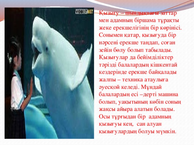Қызығу – шындықтағы заттар мен адамның біршама тұрақты жеке ерекшелігінің бір көрінісі. Сонымен қатар, қызығуда бір нәрсені ерекше таңдап, соған зейін бөлу болып табылады. Қызығулар да бейімділіктер тәрізді балалардың кішкентай кездерінде ерекше байқалады жалпы – техника атаулыға әуесқой келеді. Мұндай балалардың есі –дерті машина болып, уақытының көбін соның жақсы айыра алатын болады. Осы тұрғыдан бір адамның қызығуы кең, сан алуан қызығулардың болуы мүмкін. 