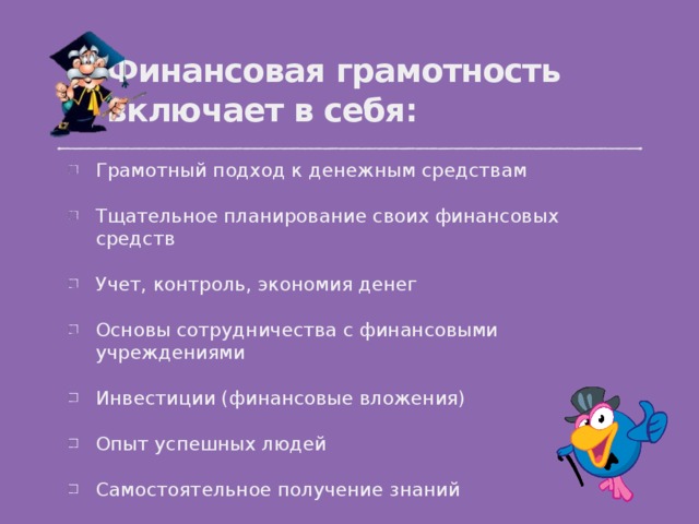 Финансовая грамотность включает в себя: Грамотный подход к денежным средствам Тщательное планирование своих финансовых средств Учет, контроль, экономия денег Основы сотрудничества с финансовыми учреждениями Инвестиции (финансовые вложения) Опыт успешных людей Самостоятельное получение знаний  