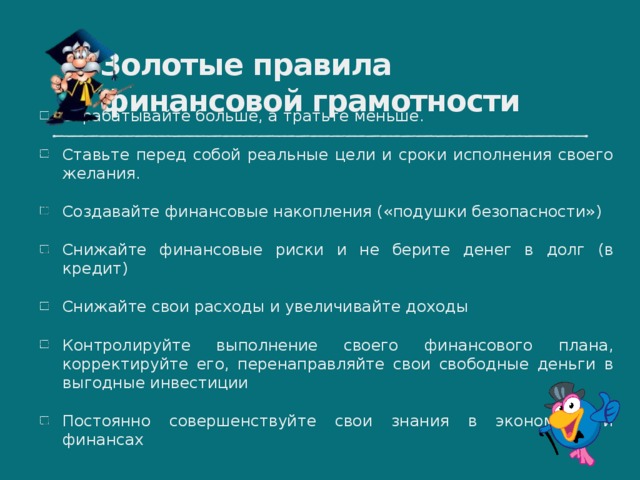 Золотые правила финансовой грамотности Зарабатывайте больше, а тратьте меньше. Ставьте перед собой реальные цели и сроки исполнения своего желания. Создавайте финансовые накопления («подушки безопасности») Снижайте финансовые риски и не берите денег в долг (в кредит) Снижайте свои расходы и увеличивайте доходы Контролируйте выполнение своего финансового плана, корректируйте его, перенаправляйте свои свободные деньги в выгодные инвестиции Постоянно совершенствуйте свои знания в экономике и финансах 