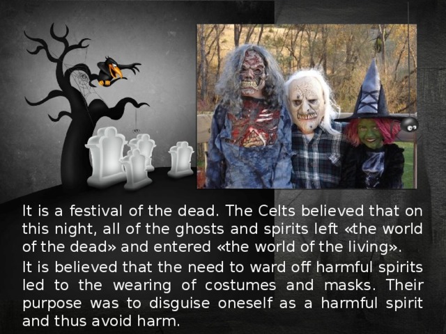 It is a festival of the dead. The Celts believed that on this night, all of the ghosts and spirits left «the world of the dead» and entered «the world of the living». It is believed that the need to ward off harmful spirits led to the wearing of costumes and masks. Their purpose was to disguise oneself as a harmful spirit and thus avoid harm. 