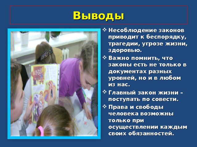 Выводы Несоблюдение законов приводит к беспорядку, трагедии, угрозе жизни, здоровью. Важно помнить, что законы есть не только в документах разных уровней, но и в любом из нас. Главный закон жизни – поступать по совести. Права и свободы человека возможны только при осуществлении каждым своих обязанностей.  