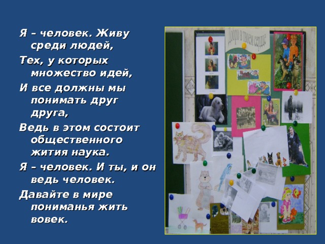 Я – человек. Живу среди людей, Тех, у которых множество идей, И все должны мы понимать друг друга, Ведь в этом состоит общественного жития наука. Я – человек. И ты, и он ведь человек. Давайте в мире пониманья жить вовек.  